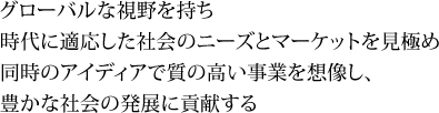グローバルな視野を持ち時代に適応した社会のニーズとマーケットを見極め同時のアイディアで質の高い事業を想像し、豊かな社会の発展に貢献する