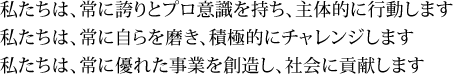 私たちは、常に誇りとプロ意識を持ち、主体的に行動します私たちは、常に自らを磨き、積極的にチャレンジします私たちは、常に優れた事業を創造し、社会に貢献します