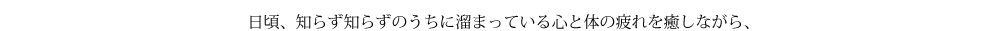 日頃、知らず知らずのうちに溜まっている心と体の疲れを癒しながら、