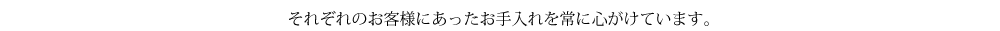 それぞれのお客様にあったお手入れを常に心がけています。