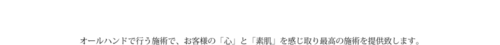オールハンドで行う施術で、お客様の「心」と「素肌」を感じ取り最高の施術を提供致します。