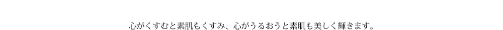 心がくすむと素肌もくすみ、心がうるおうと素肌も美しく輝きます。